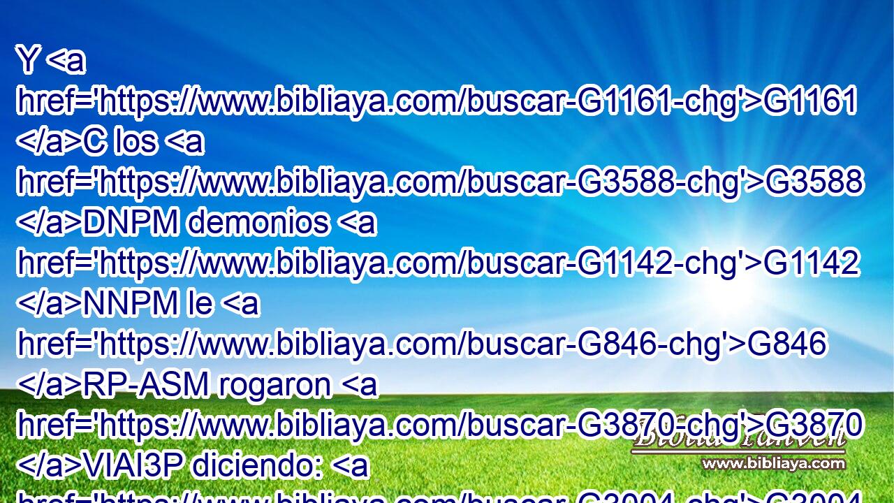 Y G1161 C los G3588 DNPM demonios G1142 NNPM le G846 RP-ASM rogaron G3870 VIAI3P diciendo: G3004 VPAP-PNM Si G1487 C nos G2248 RP1AP echas G1544 VPAI2S fuera, permítenos G2010 G2254 VAAM2S RP1DP ir G565 VAAN a G1519 P aquel hato G3588 G34 DASF NASF de cerdos. G3588 G5519 DGPM NGPM 