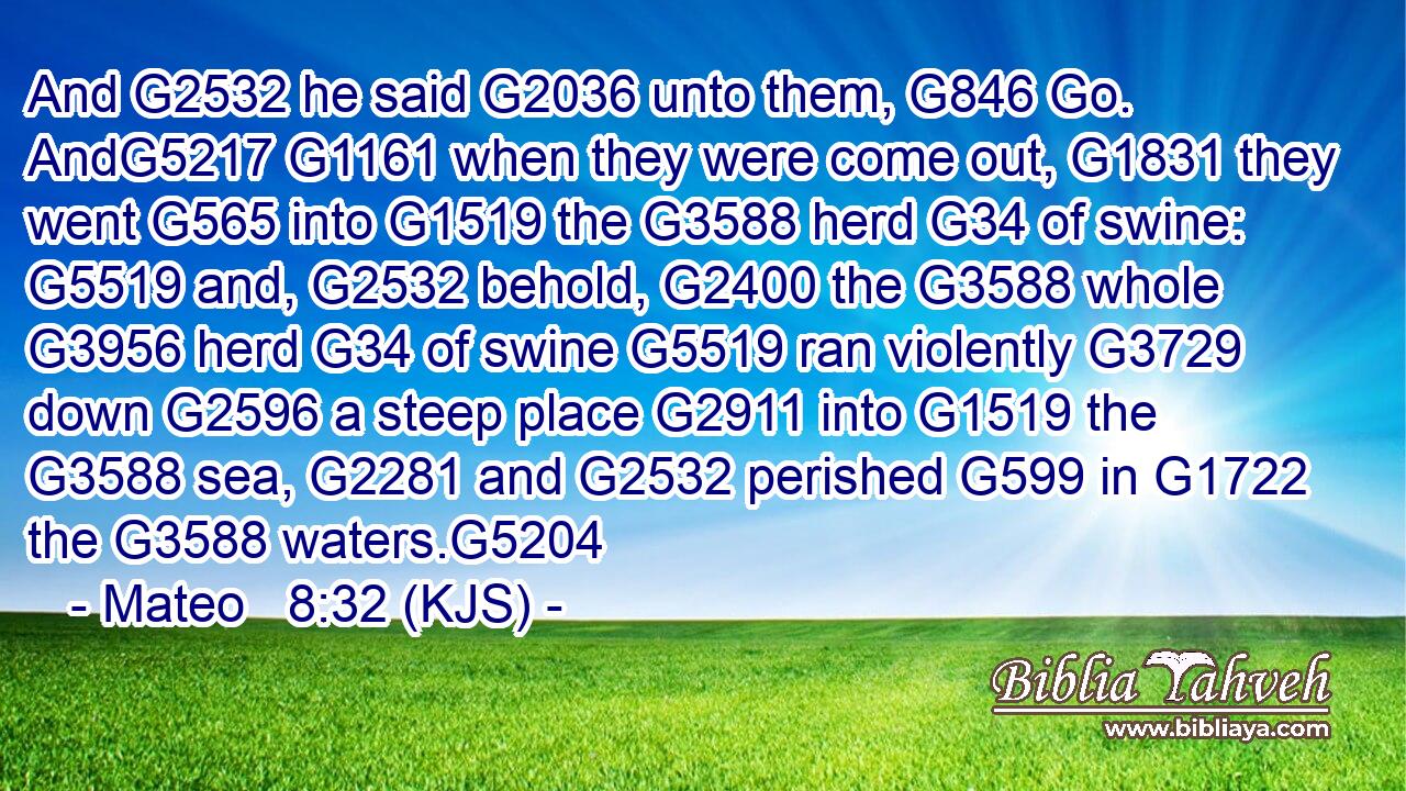 And G2532 he said G2036 unto them, G846 Go. AndG5217 G1161 when they were come out, G1831 they went G565 into G1519 the G3588 herd G34 of swine: G5519 and, G2532 behold, G2400 the G3588 whole G3956 herd G34 of swine G5519 ran violently G3729 down G2596 a steep place G2911 into G1519 the G3588 sea, G2281 and G2532 perished G599 in G1722 the G3588 waters.G5204