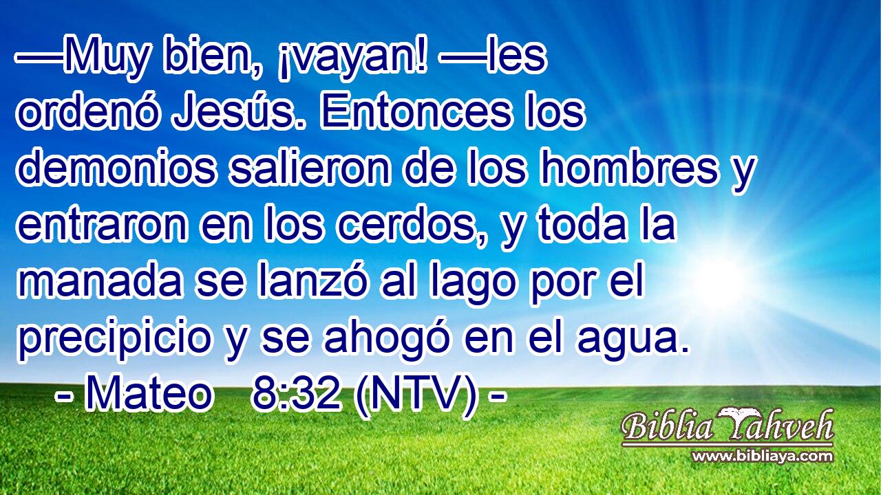 —Muy bien, ¡vayan! —les ordenó Jesús. Entonces los demonios salieron de los hombres y entraron en los cerdos, y toda la manada se lanzó al lago por el precipicio y se ahogó en el agua.