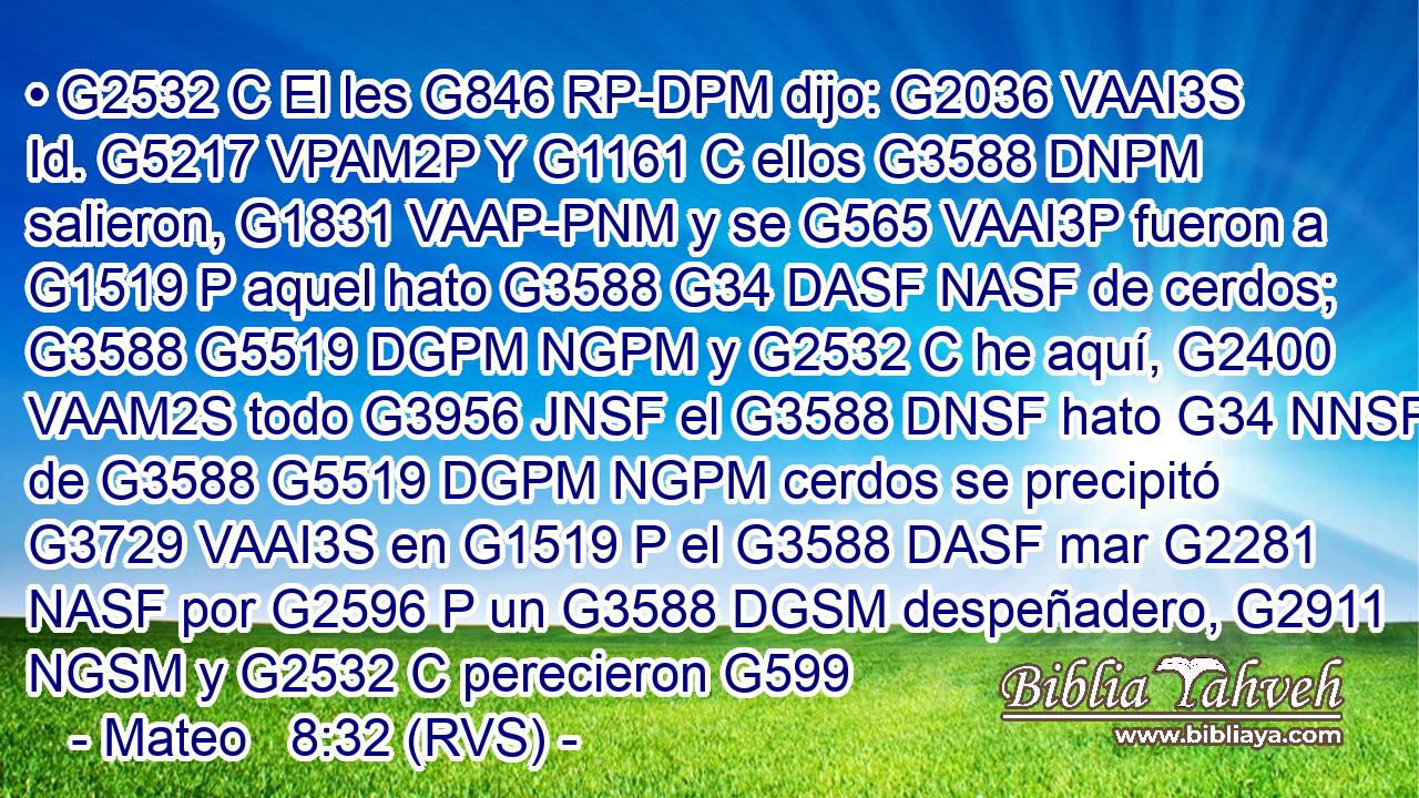 • G2532 C El les G846 RP-DPM dijo: G2036 VAAI3S Id. G5217 VPAM2P Y G1161 C ellos G3588 DNPM salieron, G1831 VAAP-PNM y se G565 VAAI3P fueron a G1519 P aquel hato G3588 G34 DASF NASF de cerdos; G3588 G5519 DGPM NGPM y G2532 C he aquí, G2400 VAAM2S todo G3956 JNSF el G3588 DNSF hato G34 NNSF de G3588 G5519 DGPM NGPM cerdos se precipitó G3729 VAAI3S en G1519 P el G3588 DASF mar G2281 NASF por G2596 P un G3588 DGSM despeñadero, G2911 NGSM y G2532 C perecieron G599 