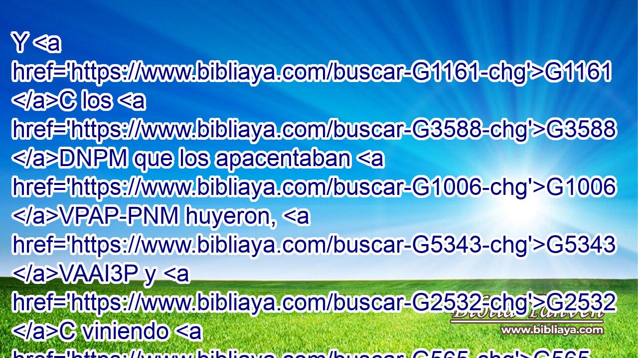 Y G1161 C los G3588 DNPM que los apacentaban G1006 VPAP-PNM huyeron, G5343 VAAI3P y G2532 C viniendo G565 VAAP-PNM a G1519 P la G3588 DASF ciudad, G4172 NASF contaron G518 VAAI3P todas G3956 JAPN las cosas, y G2532 C lo G3588 DAPN que había pasado con los G3588 DGPM endemoniados. G1139 VPUP-PGM 
