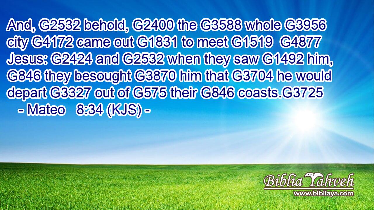 And, G2532 behold, G2400 the G3588 whole G3956 city G4172 came out G1831 to meet G1519  G4877 Jesus: G2424 and G2532 when they saw G1492 him, G846 they besought G3870 him that G3704 he would depart G3327 out of G575 their G846 coasts.G3725