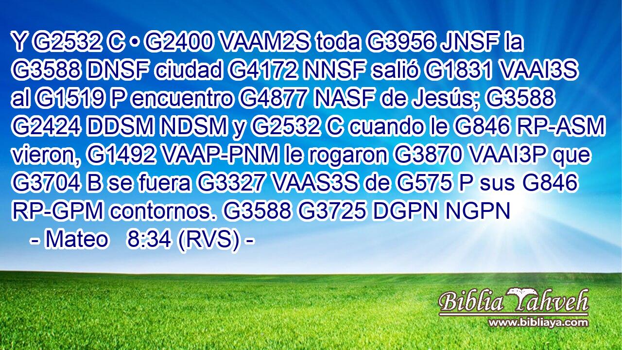 Y G2532 C • G2400 VAAM2S toda G3956 JNSF la G3588 DNSF ciudad G4172 NNSF salió G1831 VAAI3S al G1519 P encuentro G4877 NASF de Jesús; G3588 G2424 DDSM NDSM y G2532 C cuando le G846 RP-ASM vieron, G1492 VAAP-PNM le rogaron G3870 VAAI3P que G3704 B se fuera G3327 VAAS3S de G575 P sus G846 RP-GPM contornos. G3588 G3725 DGPN NGPN 