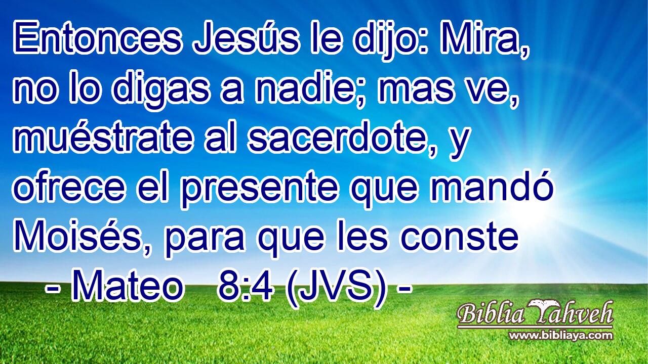 Entonces Jesús le dijo: Mira, no lo digas a nadie; mas ve, muéstrate al sacerdote, y ofrece el presente que mandó Moisés, para que les conste