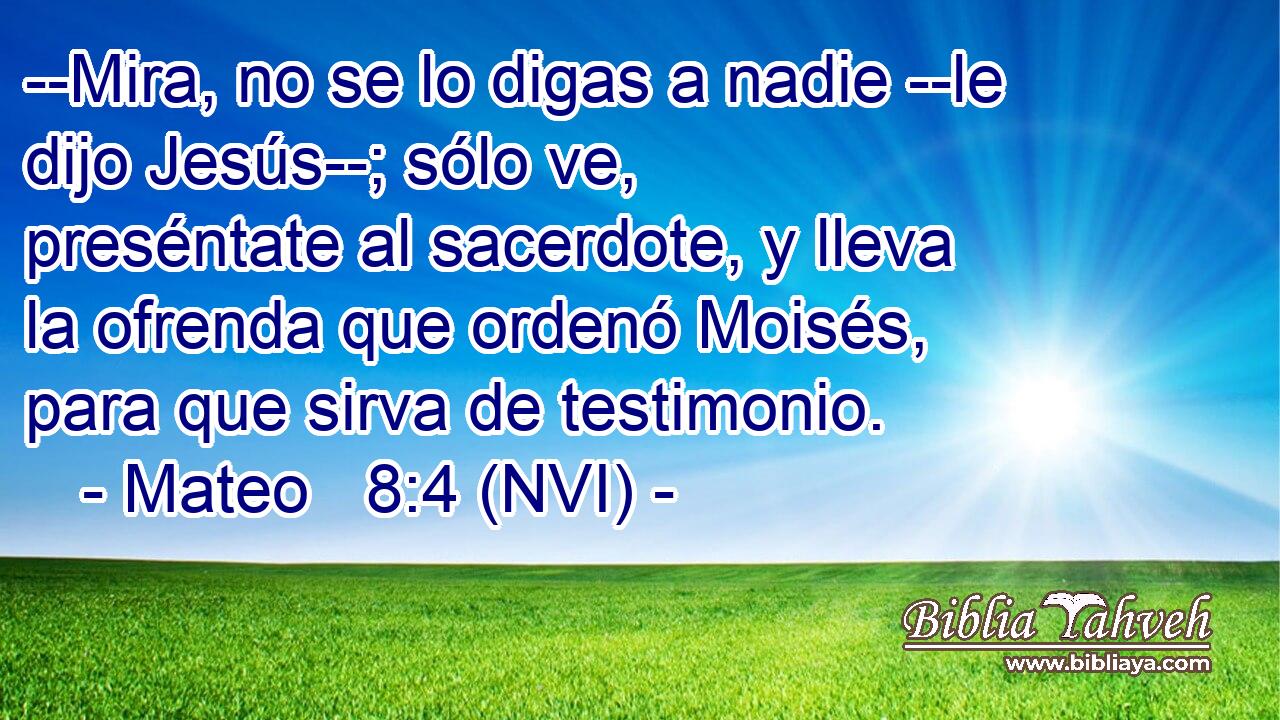  --Mira, no se lo digas a nadie --le dijo Jesús--; sólo ve, preséntate al sacerdote, y lleva la ofrenda que ordenó Moisés, para que sirva de testimonio. 