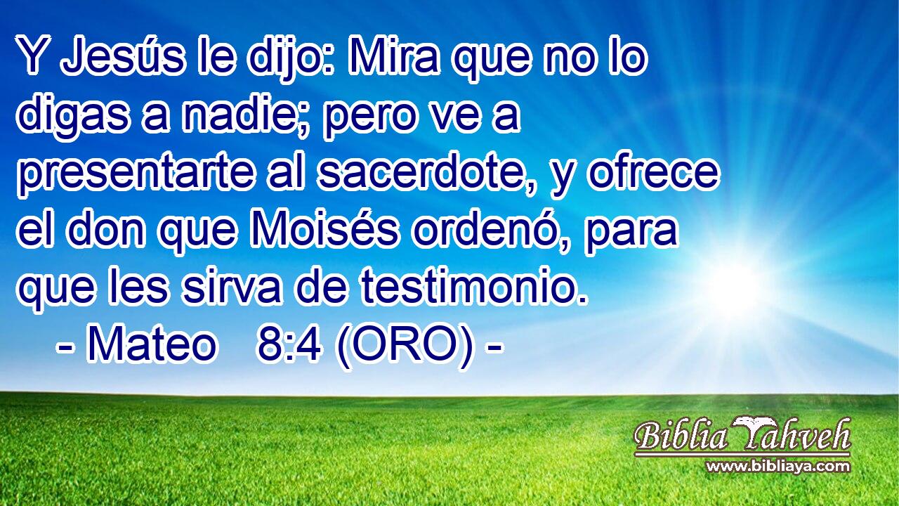  Y Jesús le dijo: Mira que no lo digas a nadie; pero ve a presentarte al sacerdote, y ofrece el don que Moisés ordenó, para que les sirva de testimonio. 