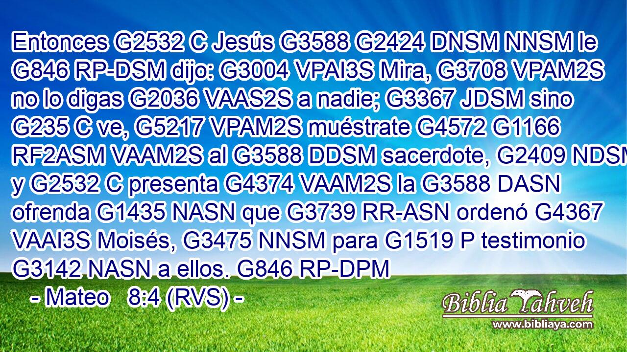 Entonces G2532 C Jesús G3588 G2424 DNSM NNSM le G846 RP-DSM dijo: G3004 VPAI3S Mira, G3708 VPAM2S no lo digas G2036 VAAS2S a nadie; G3367 JDSM sino G235 C ve, G5217 VPAM2S muéstrate G4572 G1166 RF2ASM VAAM2S al G3588 DDSM sacerdote, G2409 NDSM y G2532 C presenta G4374 VAAM2S la G3588 DASN ofrenda G1435 NASN que G3739 RR-ASN ordenó G4367 VAAI3S Moisés, G3475 NNSM para G1519 P testimonio G3142 NASN a ellos. G846 RP-DPM 