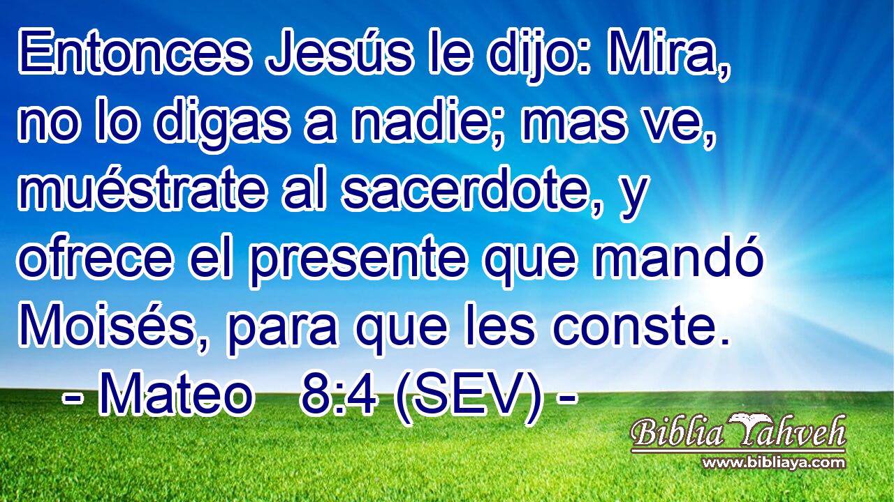 Entonces Jesús le dijo: Mira, no lo digas a nadie; mas ve, muéstrate al sacerdote, y ofrece el presente que mandó Moisés, para que les conste.