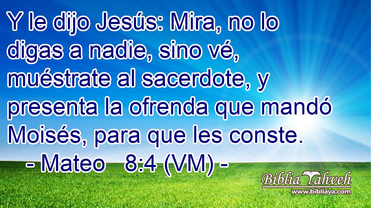  Y le dijo Jesús: Mira, no lo digas a nadie, sino vé, muéstrate al sacerdote, y presenta la ofrenda que mandó Moisés, para que les conste. 