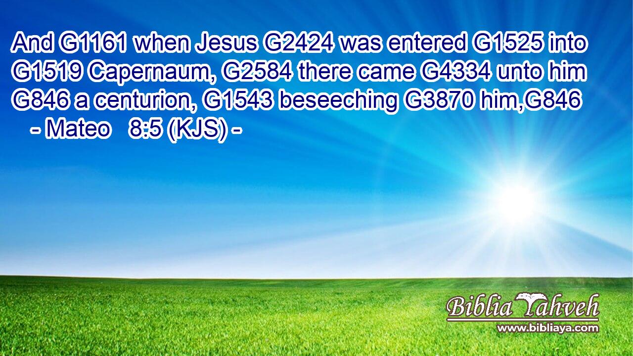 And G1161 when Jesus G2424 was entered G1525 into G1519 Capernaum, G2584 there came G4334 unto him G846 a centurion, G1543 beseeching G3870 him,G846