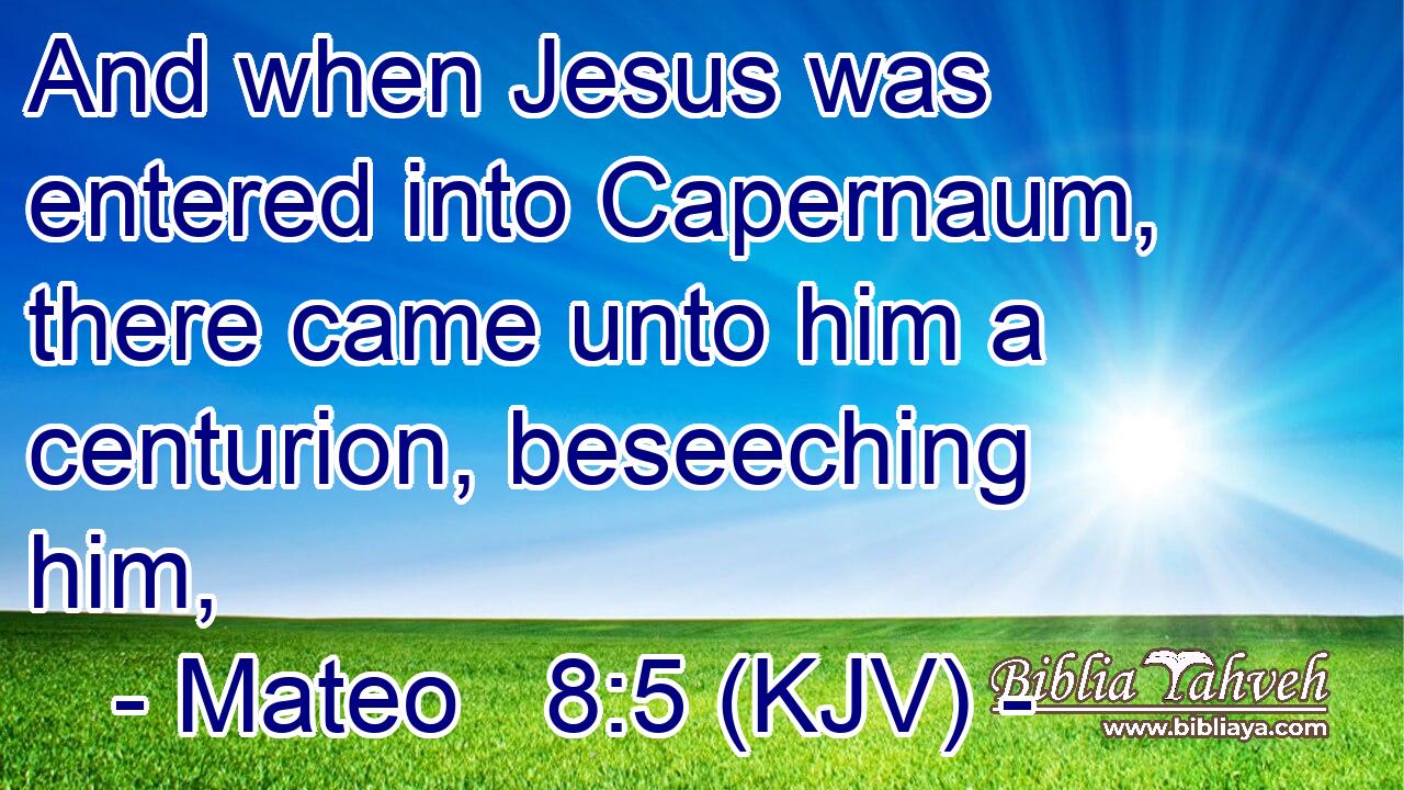 And when Jesus was entered into Capernaum, there came unto him a centurion, beseeching him,