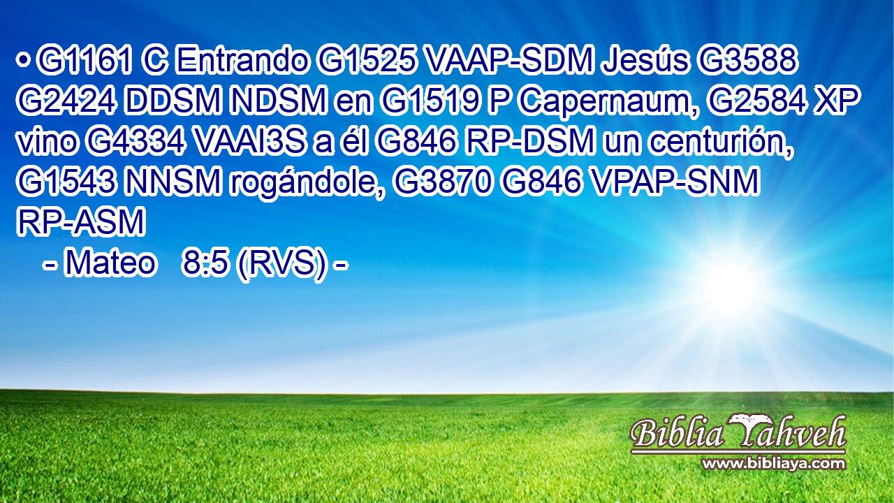 • G1161 C Entrando G1525 VAAP-SDM Jesús G3588 G2424 DDSM NDSM en G1519 P Capernaum, G2584 XP vino G4334 VAAI3S a él G846 RP-DSM un centurión, G1543 NNSM rogándole, G3870 G846 VPAP-SNM RP-ASM 