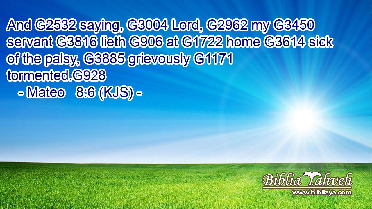 And G2532 saying, G3004 Lord, G2962 my G3450 servant G3816 lieth G906 at G1722 home G3614 sick of the palsy, G3885 grievously G1171 tormented.G928