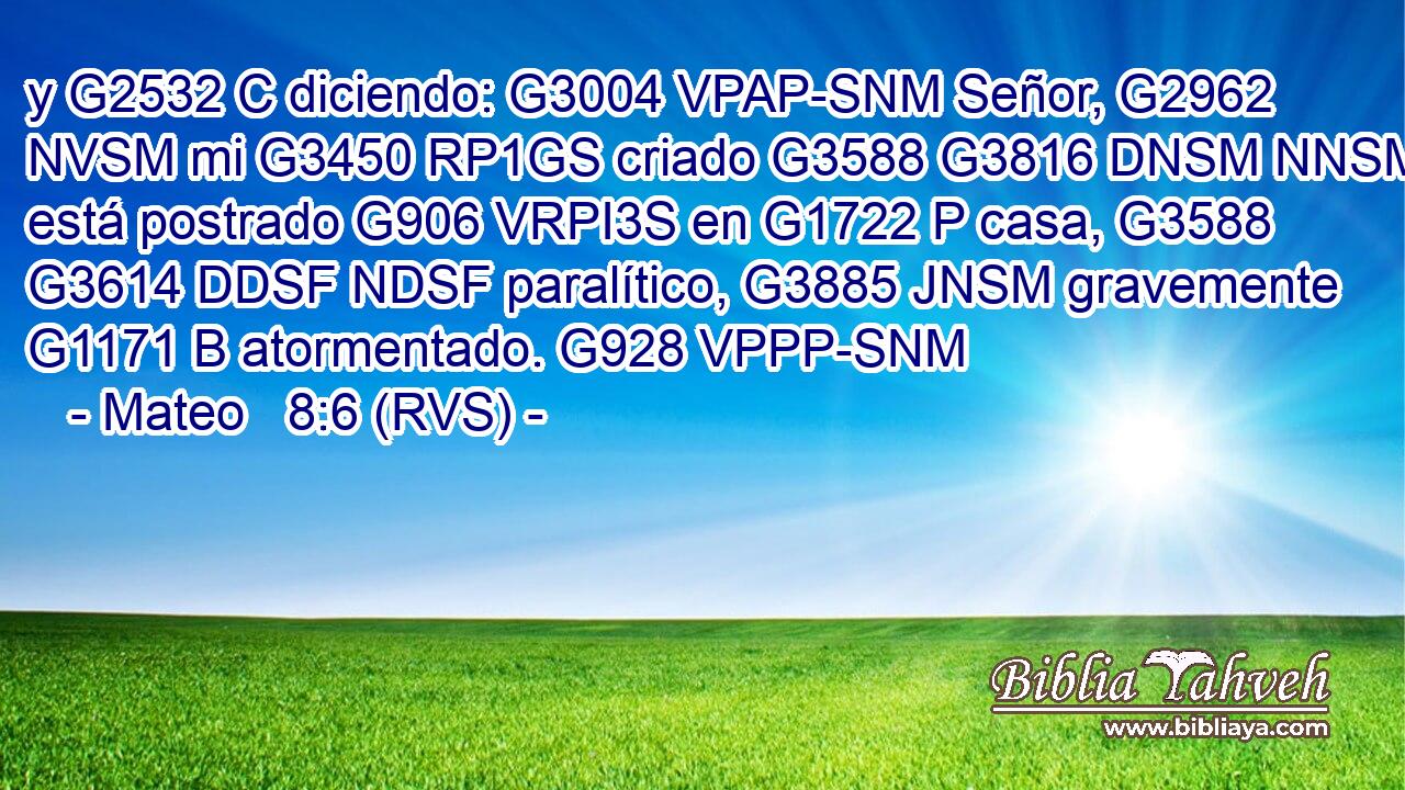 y G2532 C diciendo: G3004 VPAP-SNM Señor, G2962 NVSM mi G3450 RP1GS criado G3588 G3816 DNSM NNSM está postrado G906 VRPI3S en G1722 P casa, G3588 G3614 DDSF NDSF paralítico, G3885 JNSM gravemente G1171 B atormentado. G928 VPPP-SNM 
