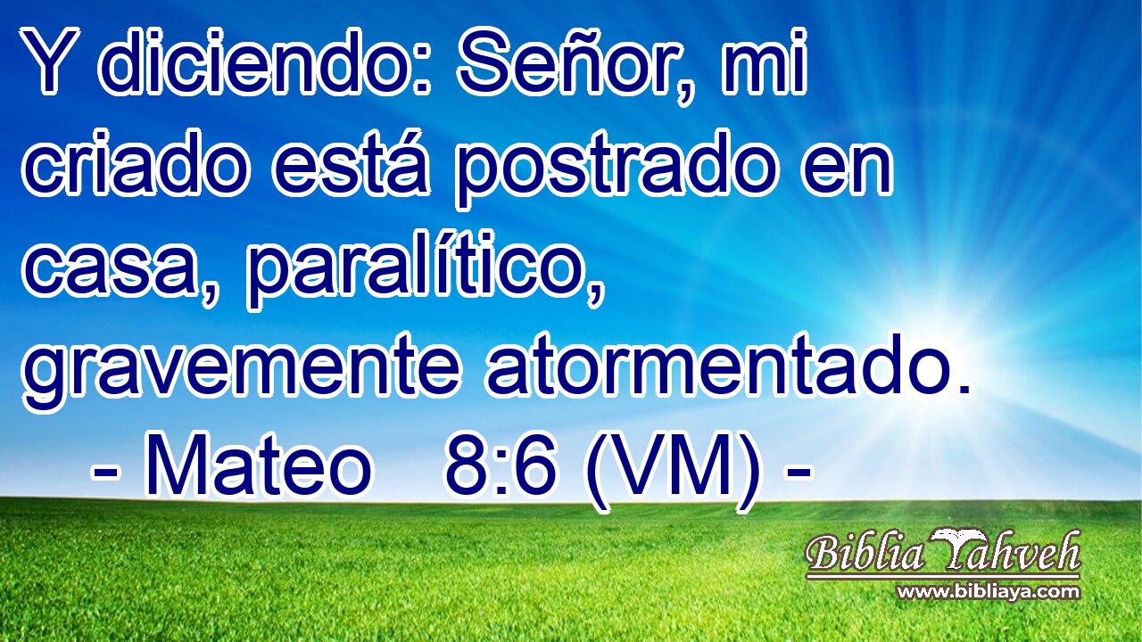  Y diciendo: Señor, mi criado está postrado en casa, paralítico, gravemente atormentado. 