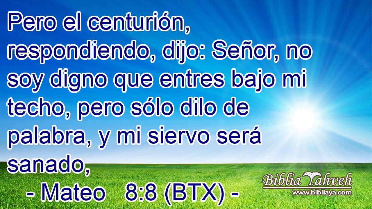 Pero el centurión, respondiendo, dijo: Señor, no soy digno que entres bajo mi techo, pero sólo dilo de palabra, y mi siervo será sanado,