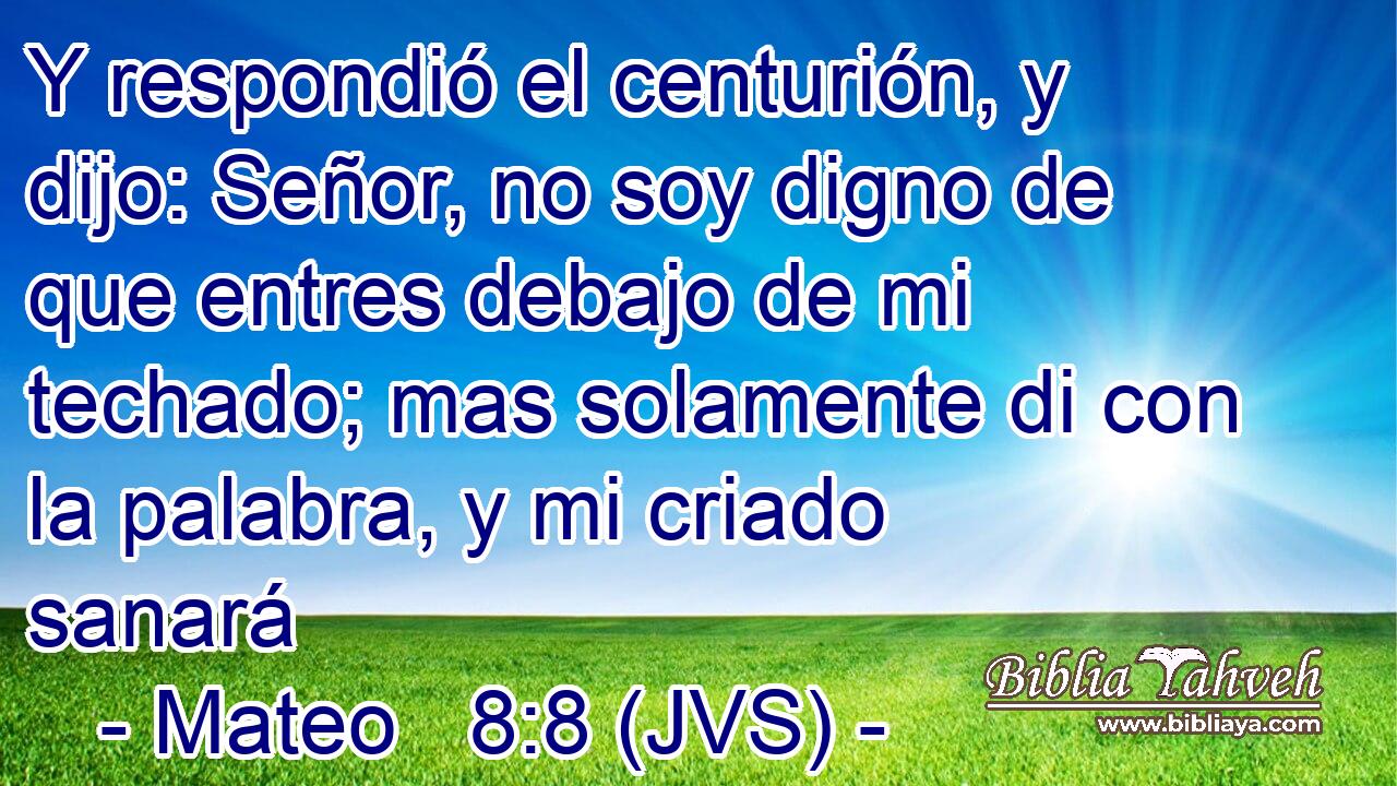 Y respondió el centurión, y dijo: Señor, no soy digno de que entres debajo de mi techado; mas solamente di con la palabra, y mi criado sanará