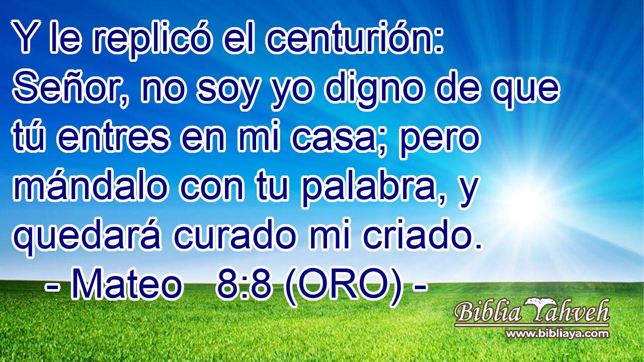  Y le replicó el centurión: Señor, no soy yo digno de que tú entres en mi casa; pero mándalo con tu palabra, y quedará curado mi criado. 