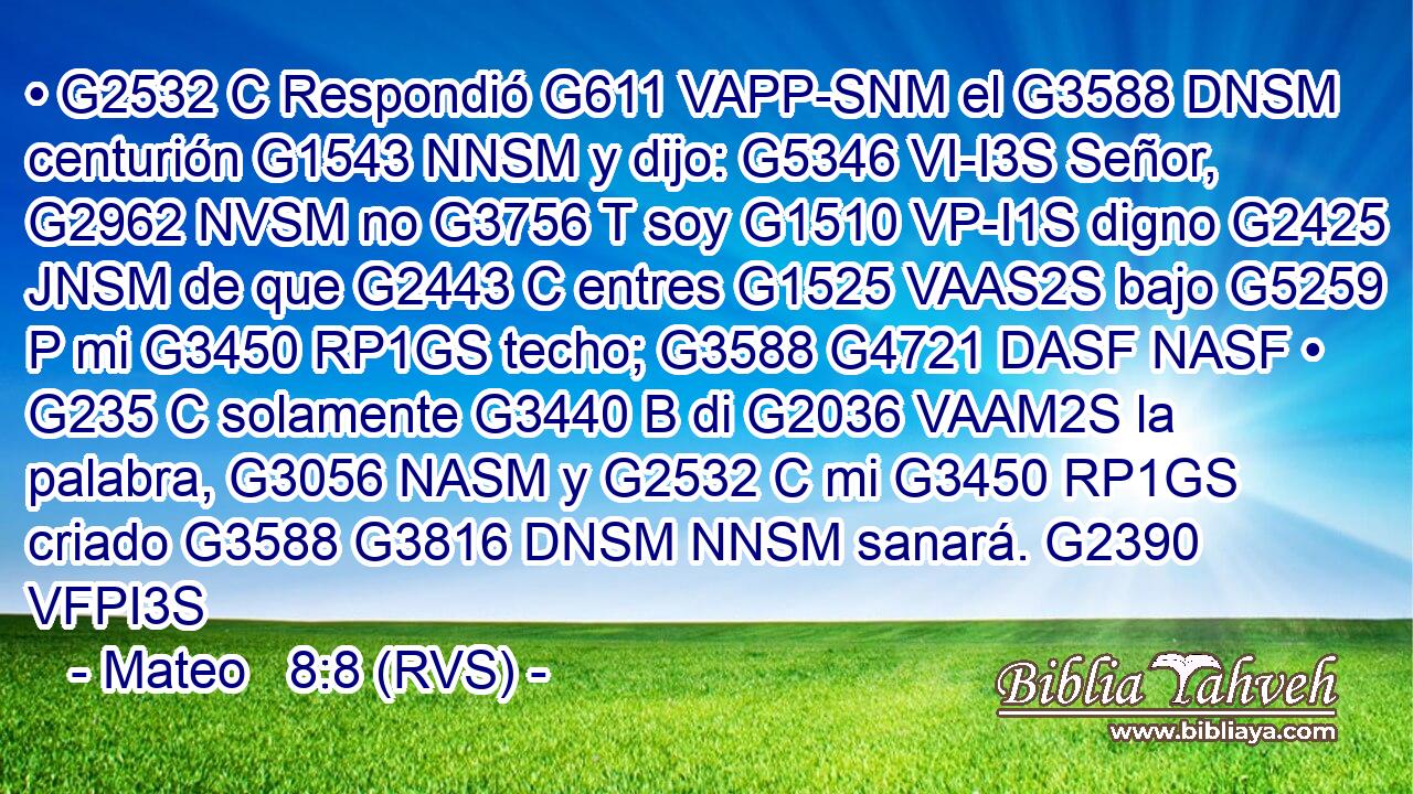 • G2532 C Respondió G611 VAPP-SNM el G3588 DNSM centurión G1543 NNSM y dijo: G5346 VI-I3S Señor, G2962 NVSM no G3756 T soy G1510 VP-I1S digno G2425 JNSM de que G2443 C entres G1525 VAAS2S bajo G5259 P mi G3450 RP1GS techo; G3588 G4721 DASF NASF • G235 C solamente G3440 B di G2036 VAAM2S la palabra, G3056 NASM y G2532 C mi G3450 RP1GS criado G3588 G3816 DNSM NNSM sanará. G2390 VFPI3S 