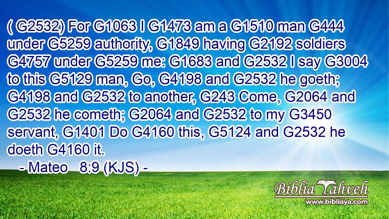 ( G2532) For G1063 I G1473 am a G1510 man G444 under G5259 authority, G1849 having G2192 soldiers G4757 under G5259 me: G1683 and G2532 I say G3004 to this G5129 man, Go, G4198 and G2532 he goeth; G4198 and G2532 to another, G243 Come, G2064 and G2532 he cometh; G2064 and G2532 to my G3450 servant, G1401 Do G4160 this, G5124 and G2532 he doeth G4160 it.