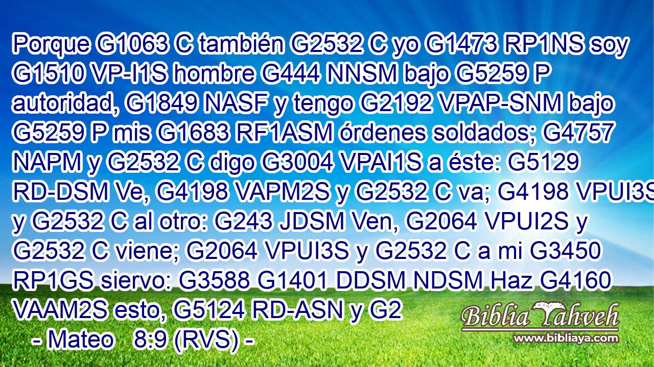 Porque G1063 C también G2532 C yo G1473 RP1NS soy G1510 VP-I1S hombre G444 NNSM bajo G5259 P autoridad, G1849 NASF y tengo G2192 VPAP-SNM bajo G5259 P mis G1683 RF1ASM órdenes soldados; G4757 NAPM y G2532 C digo G3004 VPAI1S a éste: G5129 RD-DSM Ve, G4198 VAPM2S y G2532 C va; G4198 VPUI3S y G2532 C al otro: G243 JDSM Ven, G2064 VPUI2S y G2532 C viene; G2064 VPUI3S y G2532 C a mi G3450 RP1GS siervo: G3588 G1401 DDSM NDSM Haz G4160 VAAM2S esto, G5124 RD-ASN y G2