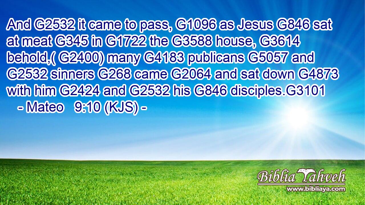 And G2532 it came to pass, G1096 as Jesus G846 sat at meat G345 in G1722 the G3588 house, G3614 behold,( G2400) many G4183 publicans G5057 and G2532 sinners G268 came G2064 and sat down G4873 with him G2424 and G2532 his G846 disciples.G3101