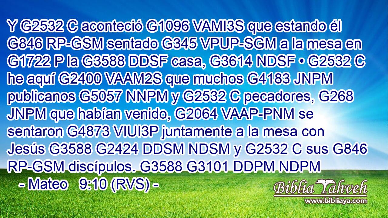 Y G2532 C aconteció G1096 VAMI3S que estando él G846 RP-GSM sentado G345 VPUP-SGM a la mesa en G1722 P la G3588 DDSF casa, G3614 NDSF • G2532 C he aquí G2400 VAAM2S que muchos G4183 JNPM publicanos G5057 NNPM y G2532 C pecadores, G268 JNPM que habían venido, G2064 VAAP-PNM se sentaron G4873 VIUI3P juntamente a la mesa con Jesús G3588 G2424 DDSM NDSM y G2532 C sus G846 RP-GSM discípulos. G3588 G3101 DDPM NDPM 