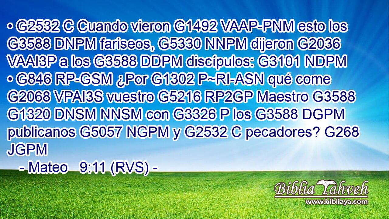 • G2532 C Cuando vieron G1492 VAAP-PNM esto los G3588 DNPM fariseos, G5330 NNPM dijeron G2036 VAAI3P a los G3588 DDPM discípulos: G3101 NDPM • G846 RP-GSM ¿Por G1302 P~RI-ASN qué come G2068 VPAI3S vuestro G5216 RP2GP Maestro G3588 G1320 DNSM NNSM con G3326 P los G3588 DGPM publicanos G5057 NGPM y G2532 C pecadores? G268 JGPM 