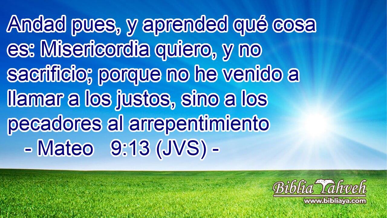 Andad pues, y aprended qué cosa es: Misericordia quiero, y no sacrificio; porque no he venido a llamar a los justos, sino a los pecadores al arrepentimiento
