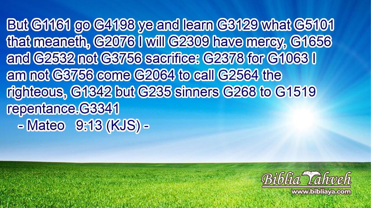 But G1161 go G4198 ye and learn G3129 what G5101 that meaneth, G2076 I will G2309 have mercy, G1656 and G2532 not G3756 sacrifice: G2378 for G1063 I am not G3756 come G2064 to call G2564 the righteous, G1342 but G235 sinners G268 to G1519 repentance.G3341