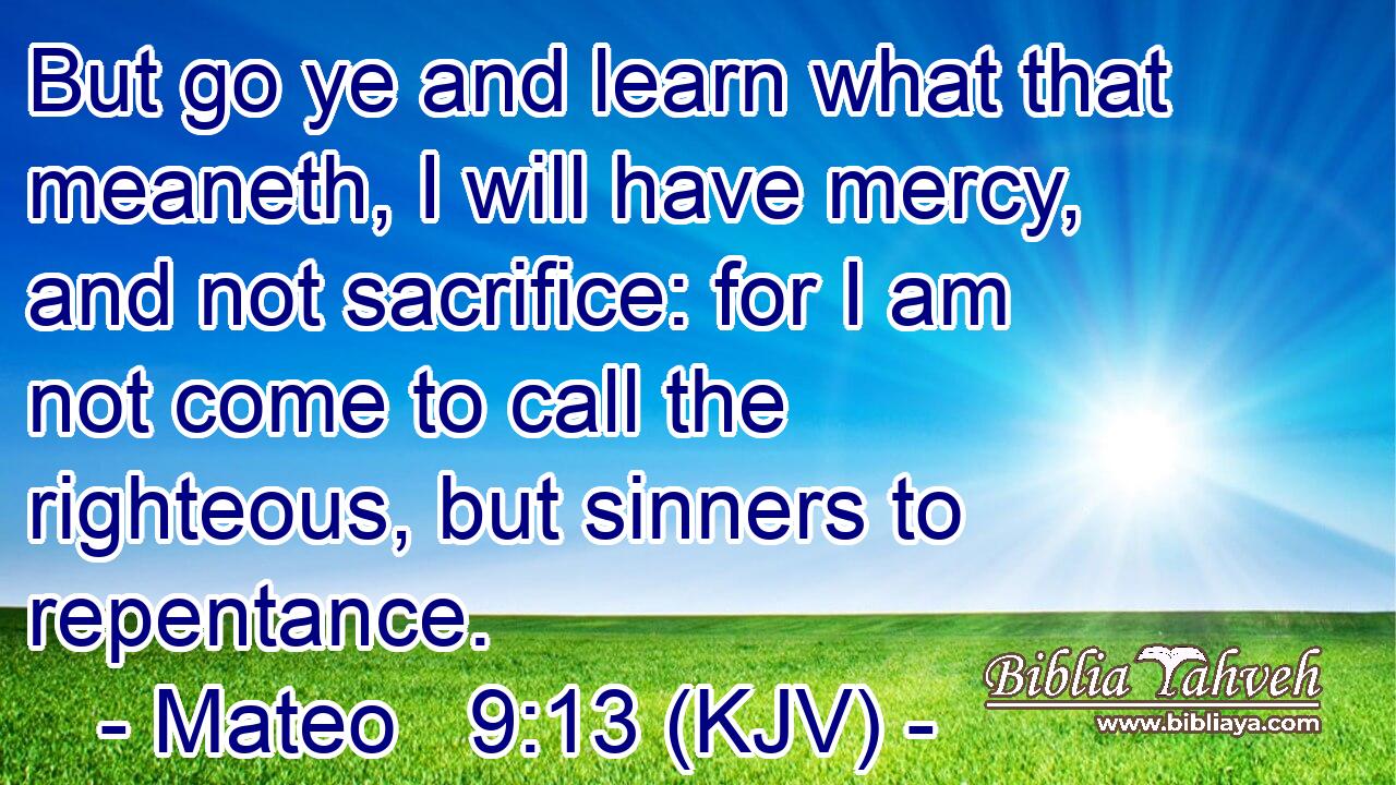 But go ye and learn what that meaneth, I will have mercy, and not sacrifice: for I am not come to call the righteous, but sinners to repentance.
