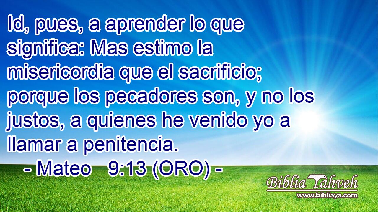  Id, pues, a aprender lo que significa: Mas estimo la misericordia que el sacrificio; porque los pecadores son, y no los justos, a quienes he venido yo a llamar a penitencia. 