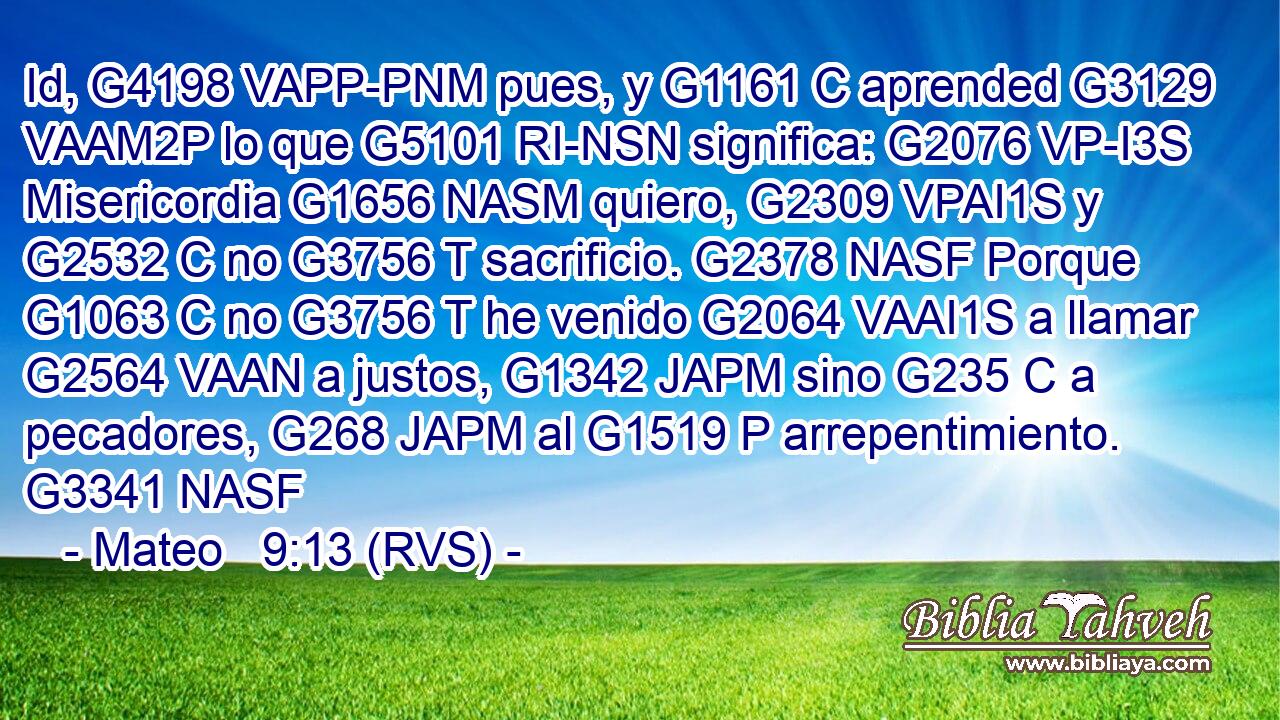 Id, G4198 VAPP-PNM pues, y G1161 C aprended G3129 VAAM2P lo que G5101 RI-NSN significa: G2076 VP-I3S Misericordia G1656 NASM quiero, G2309 VPAI1S y G2532 C no G3756 T sacrificio. G2378 NASF Porque G1063 C no G3756 T he venido G2064 VAAI1S a llamar G2564 VAAN a justos, G1342 JAPM sino G235 C a pecadores, G268 JAPM al G1519 P arrepentimiento. G3341 NASF 