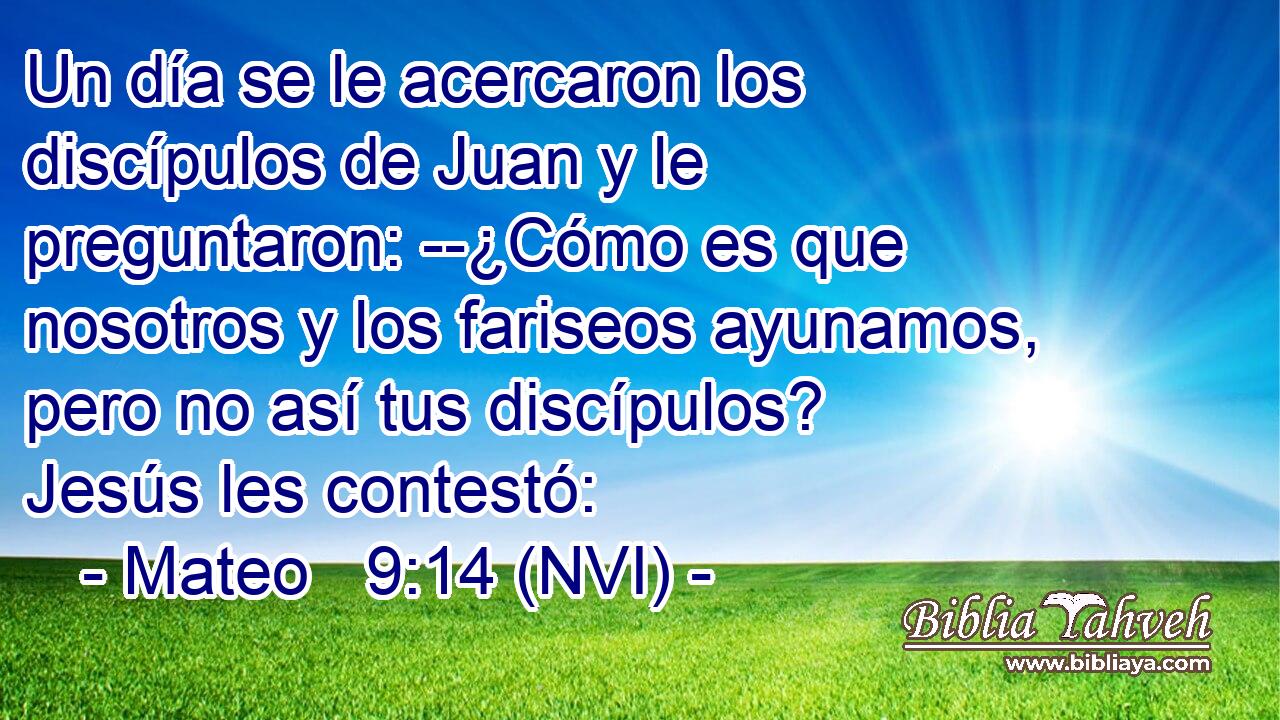  Un día se le acercaron los discípulos de Juan y le preguntaron: --¿Cómo es que nosotros y los fariseos ayunamos, pero no así tus discípulos? Jesús les contestó: 