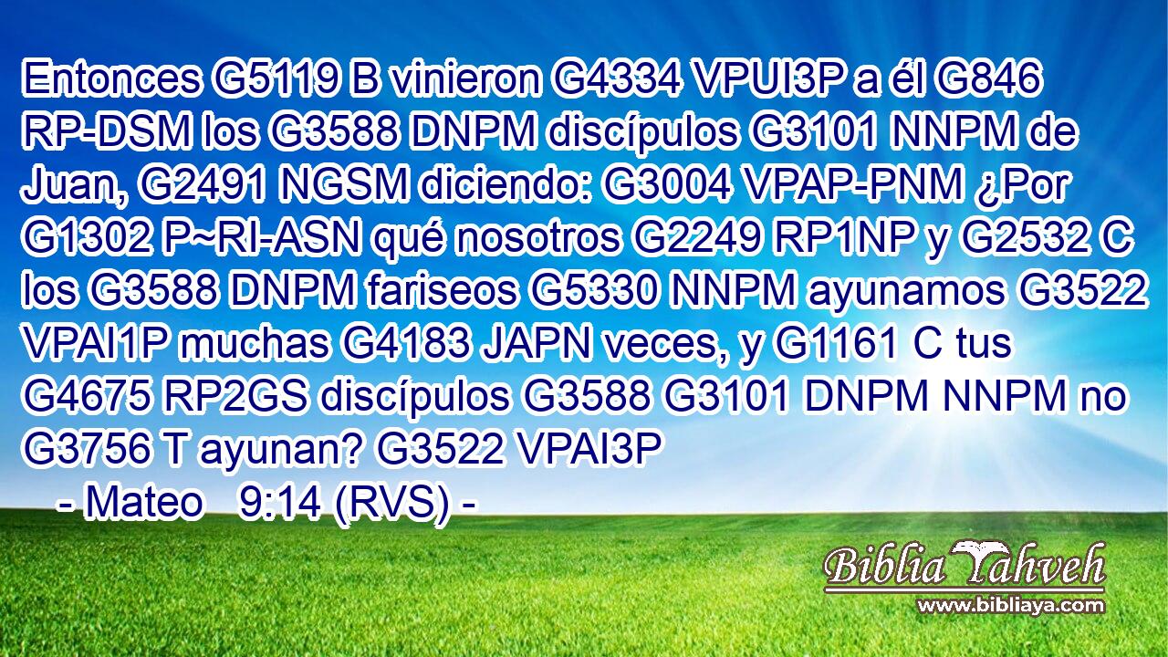 Entonces G5119 B vinieron G4334 VPUI3P a él G846 RP-DSM los G3588 DNPM discípulos G3101 NNPM de Juan, G2491 NGSM diciendo: G3004 VPAP-PNM ¿Por G1302 P~RI-ASN qué nosotros G2249 RP1NP y G2532 C los G3588 DNPM fariseos G5330 NNPM ayunamos G3522 VPAI1P muchas G4183 JAPN veces, y G1161 C tus G4675 RP2GS discípulos G3588 G3101 DNPM NNPM no G3756 T ayunan? G3522 VPAI3P 