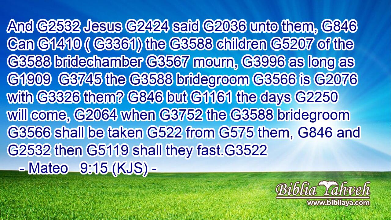 And G2532 Jesus G2424 said G2036 unto them, G846 Can G1410 ( G3361) the G3588 children G5207 of the G3588 bridechamber G3567 mourn, G3996 as long as G1909  G3745 the G3588 bridegroom G3566 is G2076 with G3326 them? G846 but G1161 the days G2250 will come, G2064 when G3752 the G3588 bridegroom G3566 shall be taken G522 from G575 them, G846 and G2532 then G5119 shall they fast.G3522
