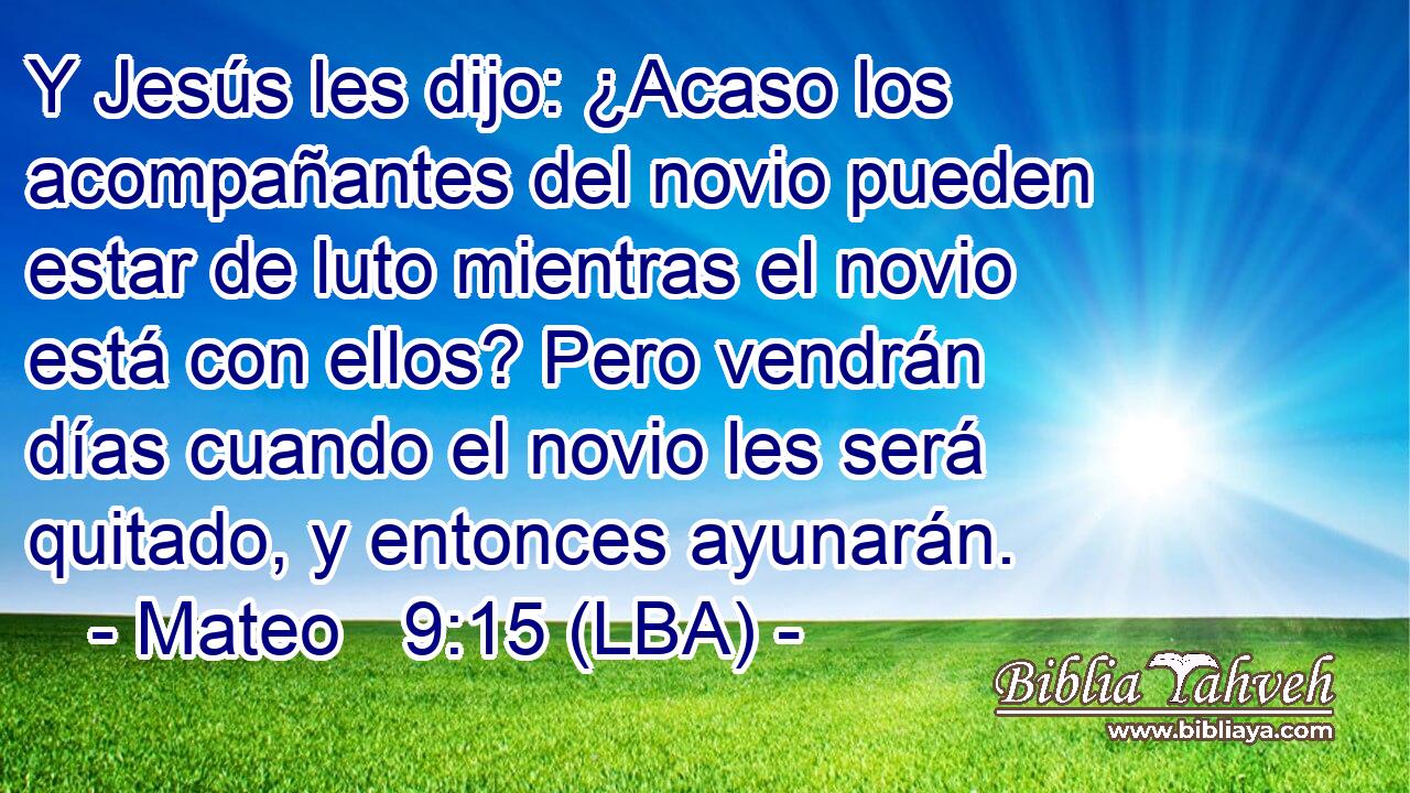 Y Jesús les dijo: ¿Acaso los acompañantes del novio pueden estar de luto mientras el novio está con ellos? Pero vendrán días cuando el novio les será quitado, y entonces ayunarán.