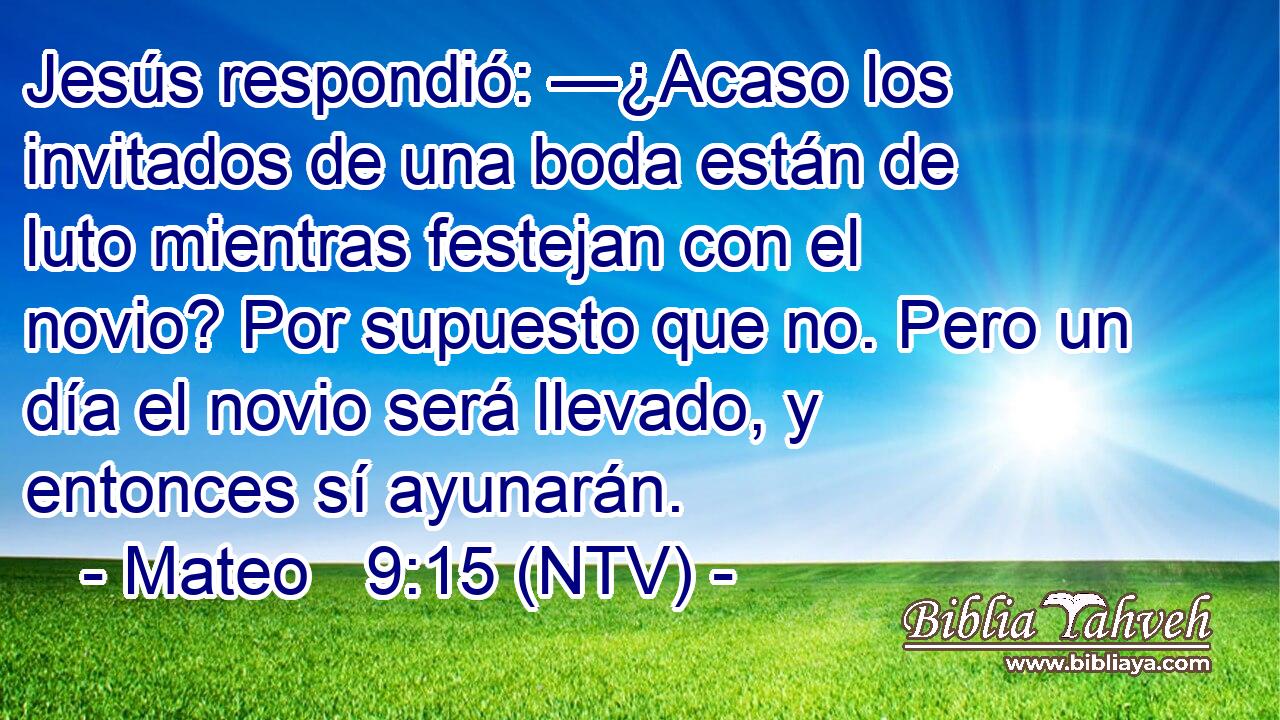 Jesús respondió: —¿Acaso los invitados de una boda están de luto mientras festejan con el novio? Por supuesto que no. Pero un día el novio será llevado, y entonces sí ayunarán.