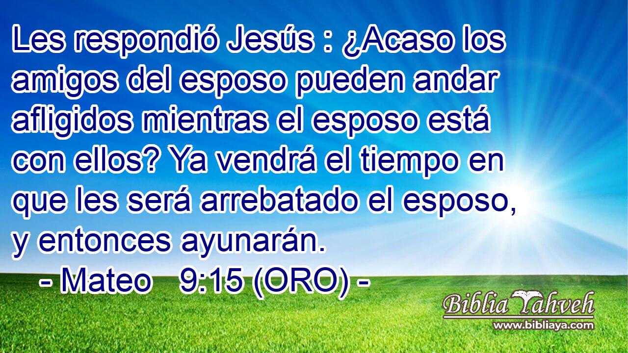  Les respondió Jesús : ¿Acaso los amigos del esposo pueden andar afligidos mientras el esposo está con ellos? Ya vendrá el tiempo en que les será arrebatado el esposo, y entonces ayunarán. 