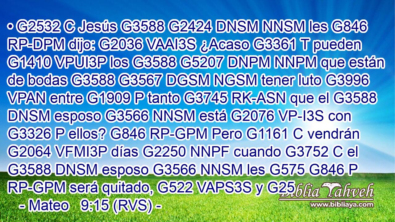 • G2532 C Jesús G3588 G2424 DNSM NNSM les G846 RP-DPM dijo: G2036 VAAI3S ¿Acaso G3361 T pueden G1410 VPUI3P los G3588 G5207 DNPM NNPM que están de bodas G3588 G3567 DGSM NGSM tener luto G3996 VPAN entre G1909 P tanto G3745 RK-ASN que el G3588 DNSM esposo G3566 NNSM está G2076 VP-I3S con G3326 P ellos? G846 RP-GPM Pero G1161 C vendrán G2064 VFMI3P días G2250 NNPF cuando G3752 C el G3588 DNSM esposo G3566 NNSM les G575 G846 P RP-GPM será quitado, G522 VAPS3S y G25
