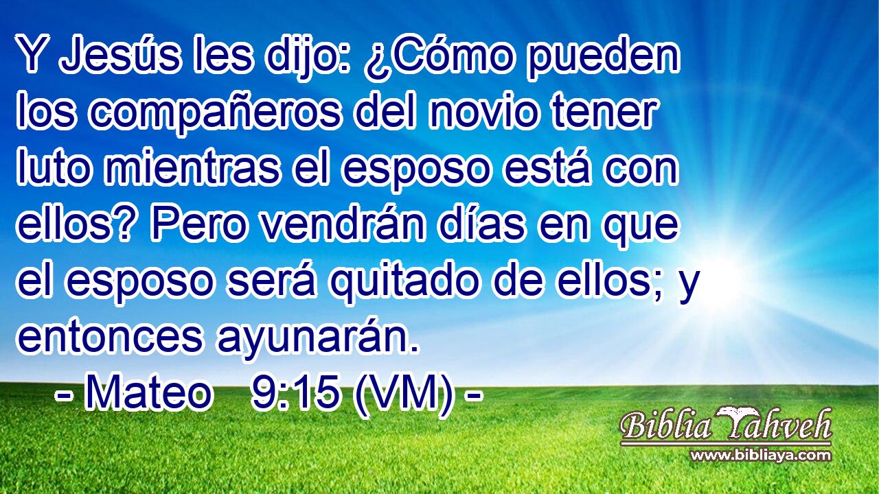  Y Jesús les dijo: ¿Cómo pueden los compañeros del novio tener luto mientras el esposo está con ellos? Pero vendrán días en que el esposo será quitado de ellos; y entonces ayunarán. 