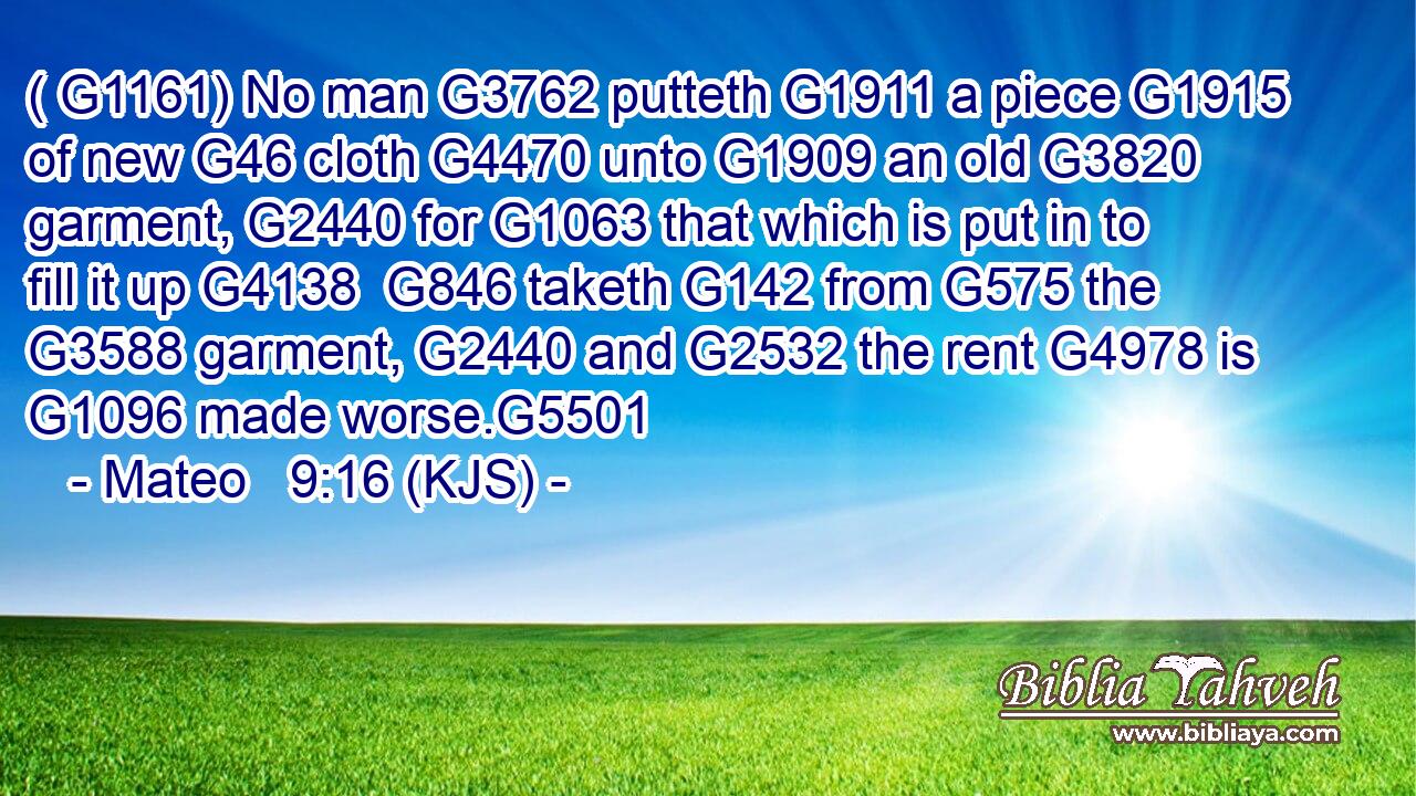 ( G1161) No man G3762 putteth G1911 a piece G1915 of new G46 cloth G4470 unto G1909 an old G3820 garment, G2440 for G1063 that which is put in to fill it up G4138  G846 taketh G142 from G575 the G3588 garment, G2440 and G2532 the rent G4978 is G1096 made worse.G5501