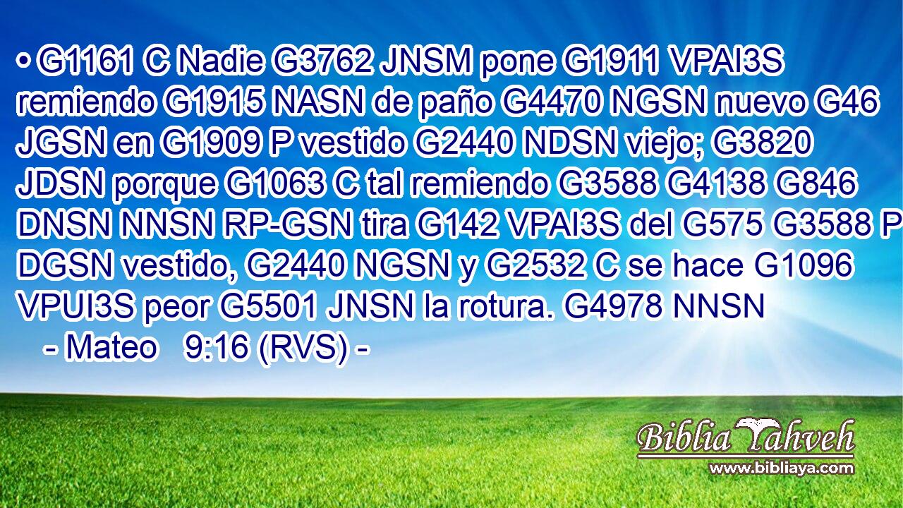 • G1161 C Nadie G3762 JNSM pone G1911 VPAI3S remiendo G1915 NASN de paño G4470 NGSN nuevo G46 JGSN en G1909 P vestido G2440 NDSN viejo; G3820 JDSN porque G1063 C tal remiendo G3588 G4138 G846 DNSN NNSN RP-GSN tira G142 VPAI3S del G575 G3588 P DGSN vestido, G2440 NGSN y G2532 C se hace G1096 VPUI3S peor G5501 JNSN la rotura. G4978 NNSN 