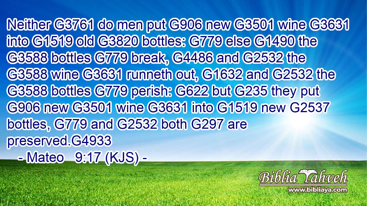 Neither G3761 do men put G906 new G3501 wine G3631 into G1519 old G3820 bottles: G779 else G1490 the G3588 bottles G779 break, G4486 and G2532 the G3588 wine G3631 runneth out, G1632 and G2532 the G3588 bottles G779 perish: G622 but G235 they put G906 new G3501 wine G3631 into G1519 new G2537 bottles, G779 and G2532 both G297 are preserved.G4933