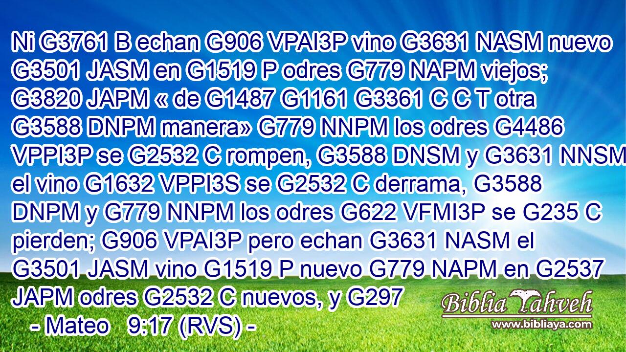 Ni G3761 B echan G906 VPAI3P vino G3631 NASM nuevo G3501 JASM en G1519 P odres G779 NAPM viejos; G3820 JAPM « de G1487 G1161 G3361 C C T otra G3588 DNPM manera» G779 NNPM los odres G4486 VPPI3P se G2532 C rompen, G3588 DNSM y G3631 NNSM el vino G1632 VPPI3S se G2532 C derrama, G3588 DNPM y G779 NNPM los odres G622 VFMI3P se G235 C pierden; G906 VPAI3P pero echan G3631 NASM el G3501 JASM vino G1519 P nuevo G779 NAPM en G2537 JAPM odres G2532 C nuevos, y G297 