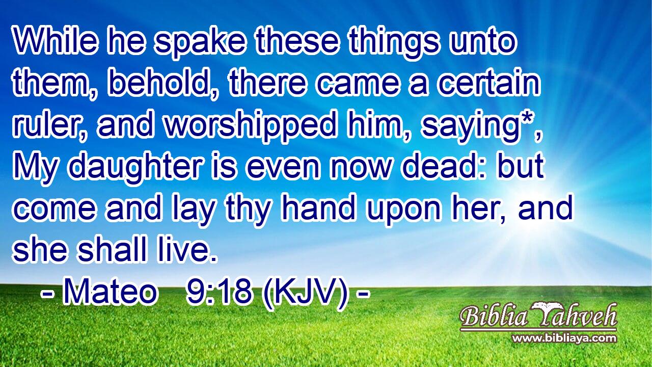 While he spake these things unto them, behold, there came a certain ruler, and worshipped him, saying*, My daughter is even now dead: but come and lay thy hand upon her, and she shall live.