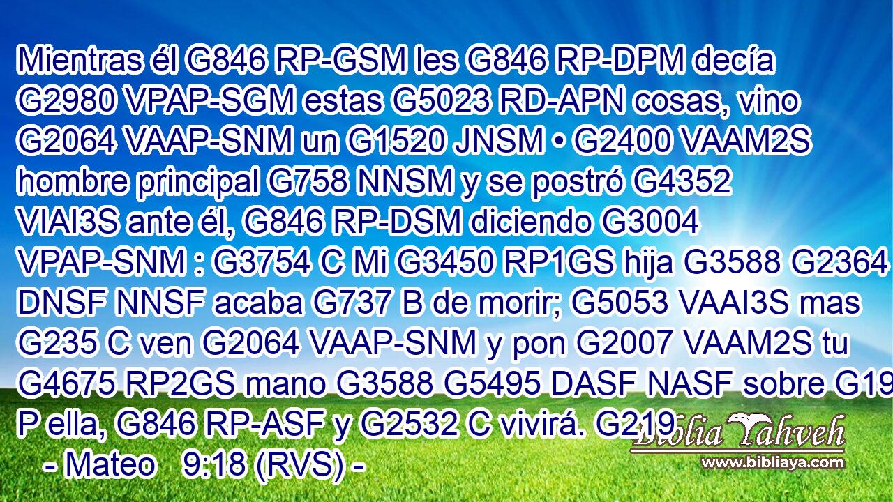 Mientras él G846 RP-GSM les G846 RP-DPM decía G2980 VPAP-SGM estas G5023 RD-APN cosas, vino G2064 VAAP-SNM un G1520 JNSM • G2400 VAAM2S hombre principal G758 NNSM y se postró G4352 VIAI3S ante él, G846 RP-DSM diciendo G3004 VPAP-SNM : G3754 C Mi G3450 RP1GS hija G3588 G2364 DNSF NNSF acaba G737 B de morir; G5053 VAAI3S mas G235 C ven G2064 VAAP-SNM y pon G2007 VAAM2S tu G4675 RP2GS mano G3588 G5495 DASF NASF sobre G1909 P ella, G846 RP-ASF y G2532 C vivirá. G219