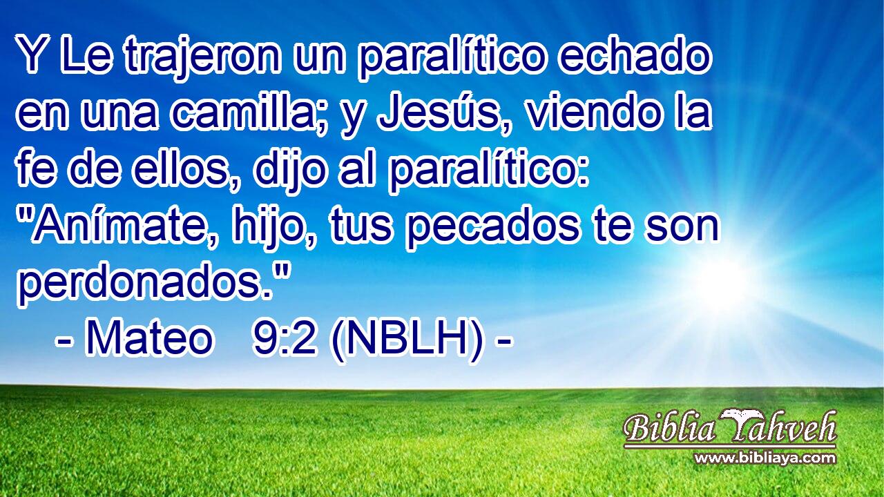  Y Le trajeron un paralítico echado en una camilla; y Jesús, viendo la fe de ellos, dijo al paralítico: 