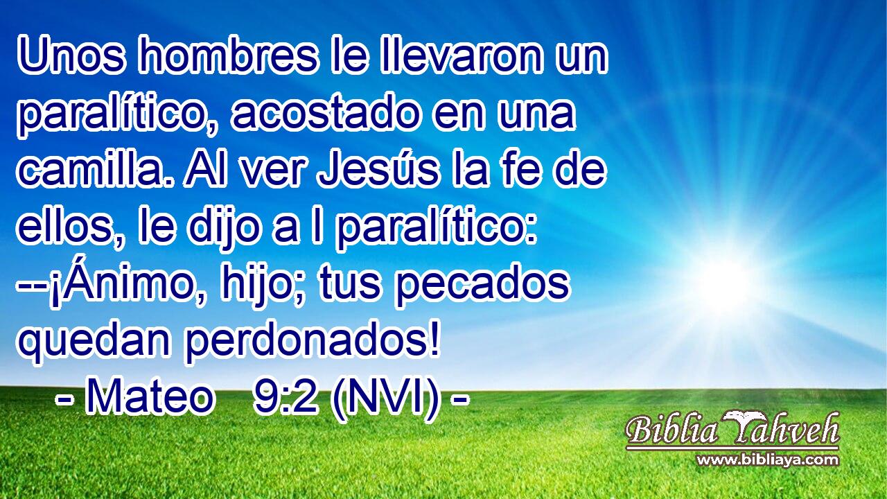  Unos hombres le llevaron un paralítico, acostado en una camilla. Al ver Jesús la fe de ellos, le dijo a l paralítico: --¡Ánimo, hijo; tus pecados quedan perdonados! 