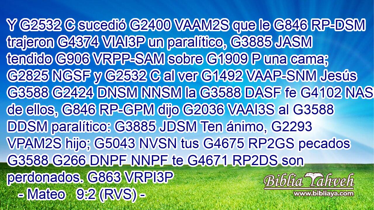 Y G2532 C sucedió G2400 VAAM2S que le G846 RP-DSM trajeron G4374 VIAI3P un paralítico, G3885 JASM tendido G906 VRPP-SAM sobre G1909 P una cama; G2825 NGSF y G2532 C al ver G1492 VAAP-SNM Jesús G3588 G2424 DNSM NNSM la G3588 DASF fe G4102 NASF de ellos, G846 RP-GPM dijo G2036 VAAI3S al G3588 DDSM paralítico: G3885 JDSM Ten ánimo, G2293 VPAM2S hijo; G5043 NVSN tus G4675 RP2GS pecados G3588 G266 DNPF NNPF te G4671 RP2DS son perdonados. G863 VRPI3P 